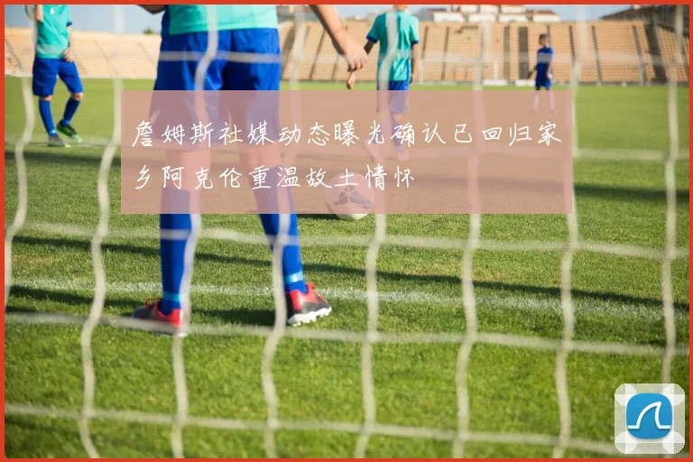 詹姆斯社媒动态曝光确认已回归家乡阿克伦重温故土情怀