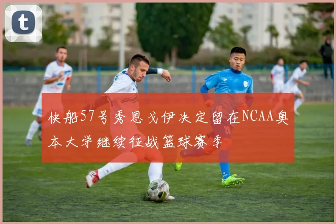 快船57号秀恩戈伊决定留在NCAA奥本大学继续征战篮球赛季
