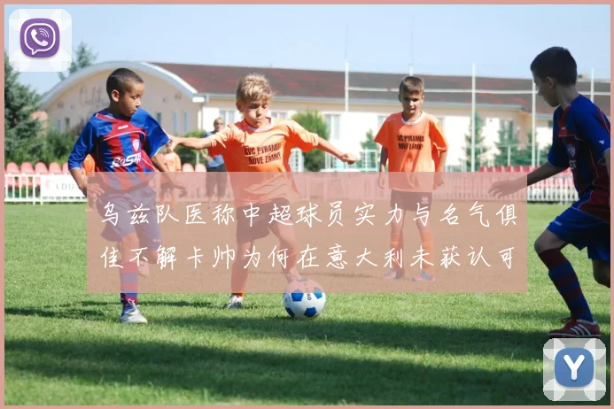 乌兹队医称中超球员实力与名气俱佳不解卡帅为何在意大利未获认可