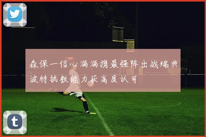 森保一信心满满携最强阵出战瑞典波特执教能力获高度认可