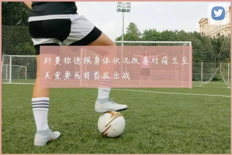 科曼称德佩身体状况改善对荷兰至关重要或将首发出战
