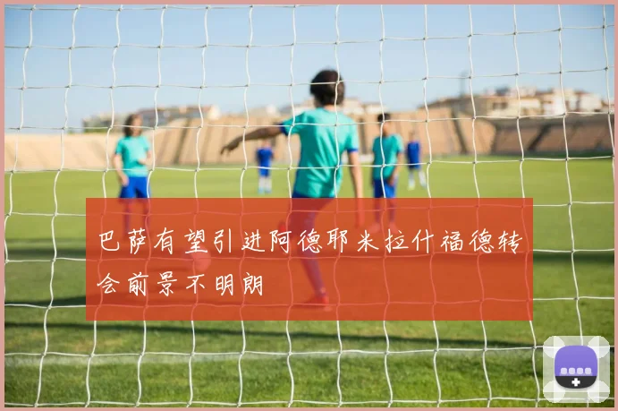 巴萨有望引进阿德耶米拉什福德转会前景不明朗