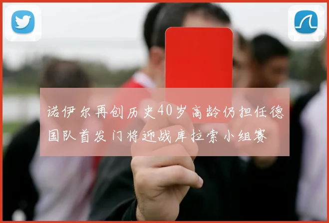 诺伊尔再创历史40岁高龄仍担任德国队首发门将迎战库拉索小组赛