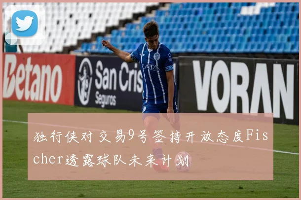 独行侠对交易9号签持开放态度Fischer透露球队未来计划
