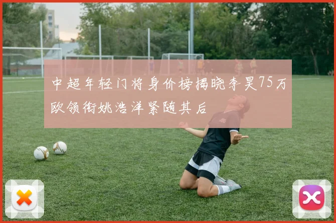 中超年轻门将身价榜揭晓李昊75万欧领衔姚浩洋紧随其后