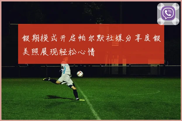假期模式开启帕尔默社媒分享度假美照展现轻松心情