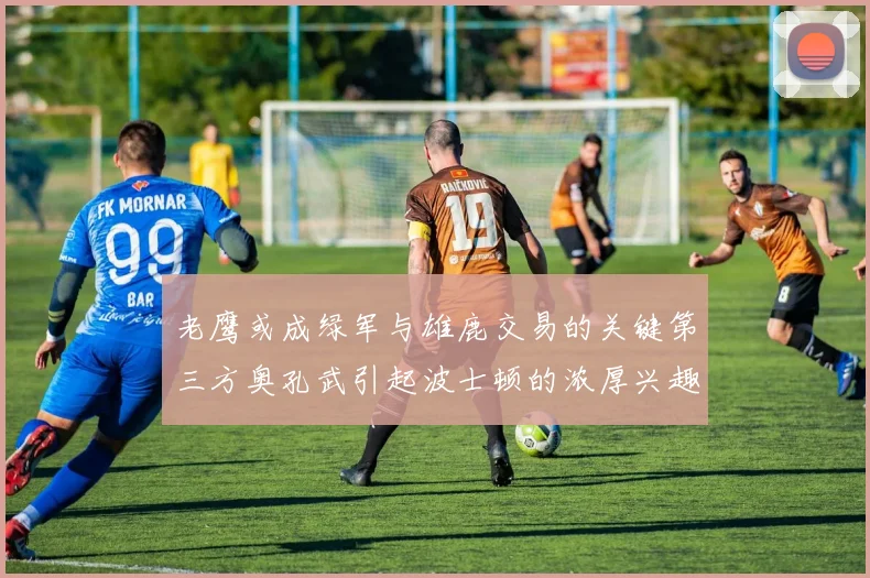 老鹰或成绿军与雄鹿交易的关键第三方奥孔武引起波士顿的浓厚兴趣