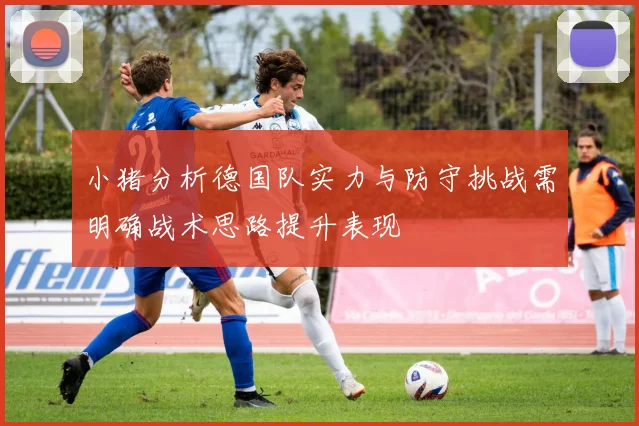 小猪分析德国队实力与防守挑战需明确战术思路提升表现